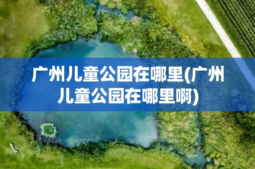 广州儿童公园在哪里(广州儿童公园在哪里啊)
