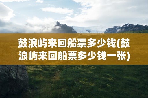 鼓浪屿来回船票多少钱(鼓浪屿来回船票多少钱一张)