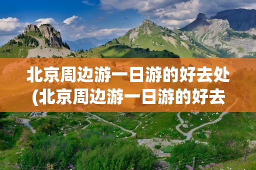 北京周边游一日游的好去处(北京周边游一日游的好去处免费)