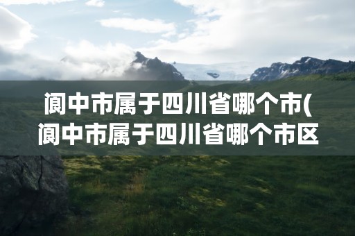 阆中市属于四川省哪个市(阆中市属于四川省哪个市区)