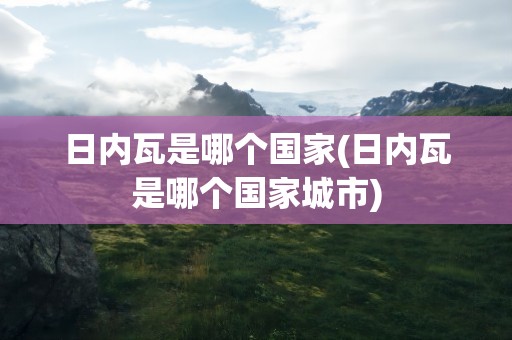 日内瓦是哪个国家(日内瓦是哪个国家城市)