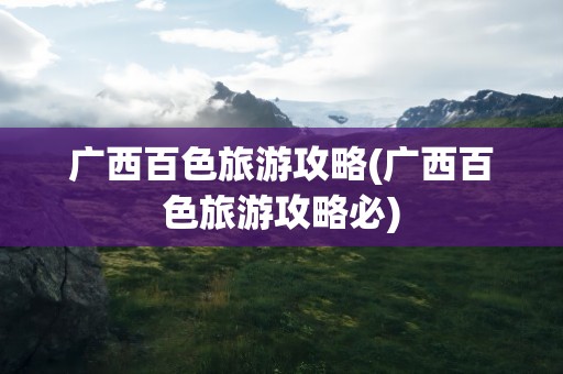 广西百色旅游攻略(广西百色旅游攻略必)