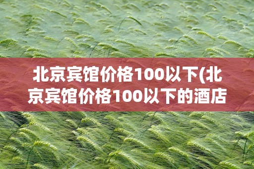 北京宾馆价格100以下(北京宾馆价格100以下的酒店)