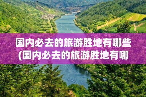 国内必去的旅游胜地有哪些(国内必去的旅游胜地有哪些地方)
