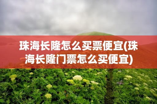 珠海长隆怎么买票便宜(珠海长隆门票怎么买便宜)