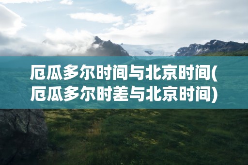 厄瓜多尔时间与北京时间(厄瓜多尔时差与北京时间)