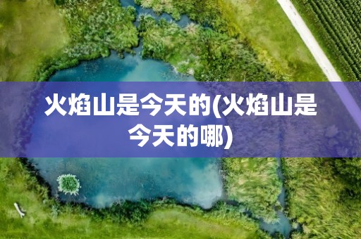 火焰山是今天的(火焰山是今天的哪)