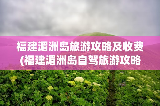 福建湄洲岛旅游攻略及收费(福建湄洲岛自驾旅游攻略及收费)