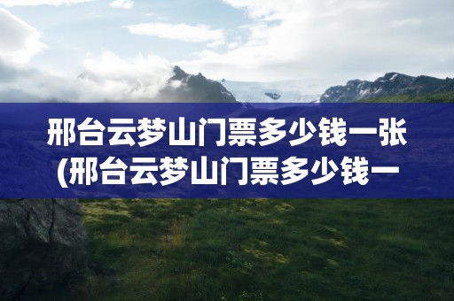 邢台云梦山门票多少钱一张(邢台云梦山门票多少钱一张票)