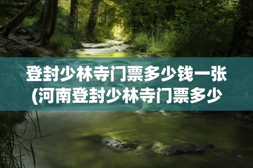 登封少林寺门票多少钱一张(河南登封少林寺门票多少钱一张)