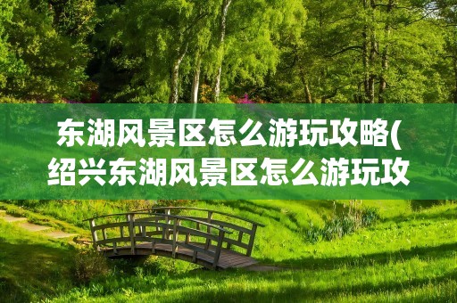 东湖风景区怎么游玩攻略(绍兴东湖风景区怎么游玩攻略)