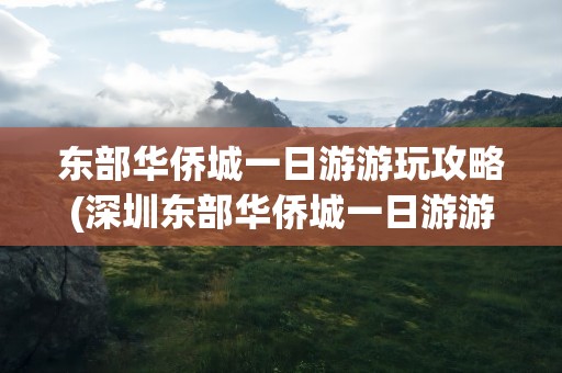 东部华侨城一日游游玩攻略(深圳东部华侨城一日游游玩攻略)