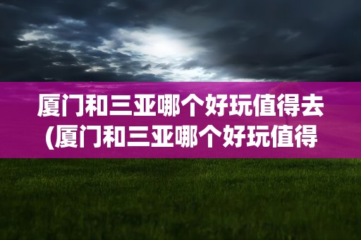 厦门和三亚哪个好玩值得去(厦门和三亚哪个好玩值得去玩)