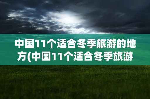 中国11个适合冬季旅游的地方(中国11个适合冬季旅游的地方自驾)