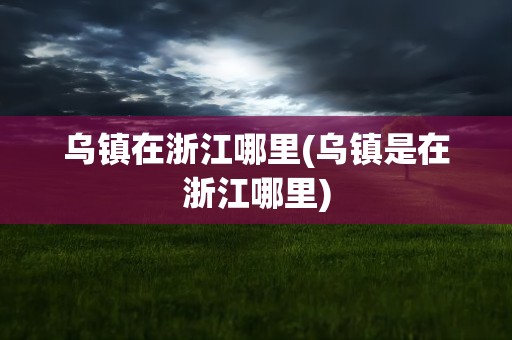 乌镇在浙江哪里(乌镇是在浙江哪里)