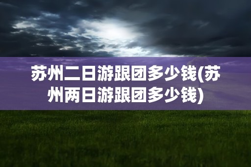 苏州二日游跟团多少钱(苏州两日游跟团多少钱)