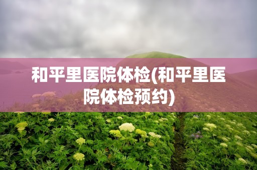 和平里医院体检(和平里医院体检预约)