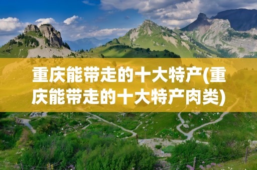 重庆能带走的十大特产(重庆能带走的十大特产肉类)