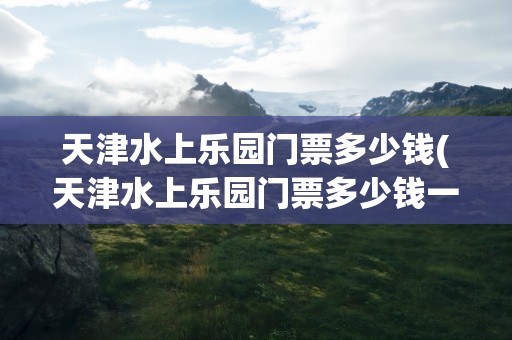 天津水上乐园门票多少钱(天津水上乐园门票多少钱一张)