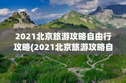 2021北京旅游攻略自由行攻略(2021北京旅游攻略自由行攻略图)