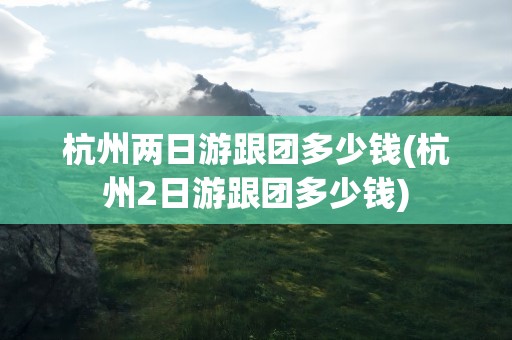 杭州两日游跟团多少钱(杭州2日游跟团多少钱)