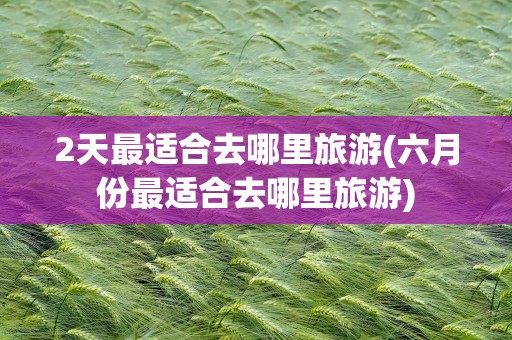 2天最适合去哪里旅游(六月份最适合去哪里旅游)