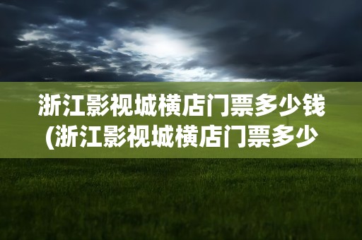 浙江影视城横店门票多少钱(浙江影视城横店门票多少钱一张)