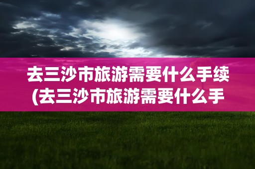 去三沙市旅游需要什么手续(去三沙市旅游需要什么手续呢)