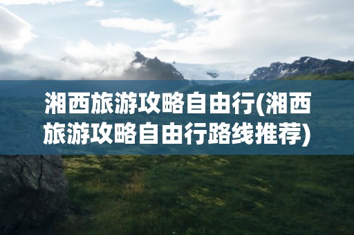 湘西旅游攻略自由行(湘西旅游攻略自由行路线推荐)