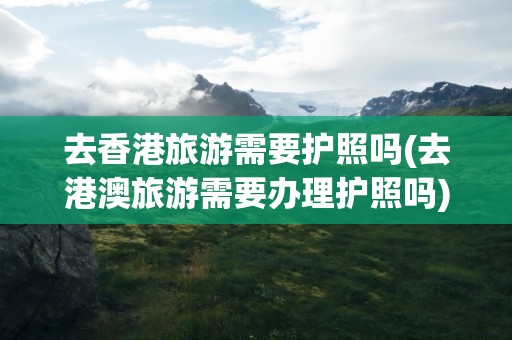 去香港旅游需要护照吗(去港澳旅游需要办理护照吗)