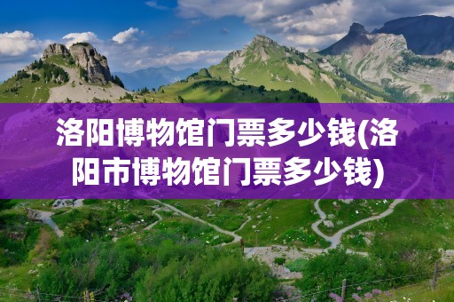 洛阳博物馆门票多少钱(洛阳市博物馆门票多少钱)