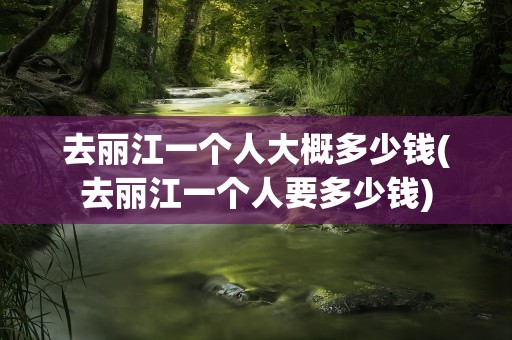 去丽江一个人大概多少钱(去丽江一个人要多少钱)