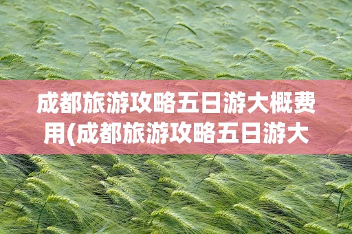 成都旅游攻略五日游大概费用(成都旅游攻略五日游大概费用多少)