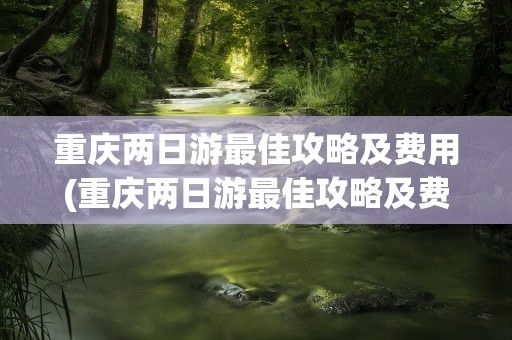 重庆两日游最佳攻略及费用(重庆两日游最佳攻略及费用慈)