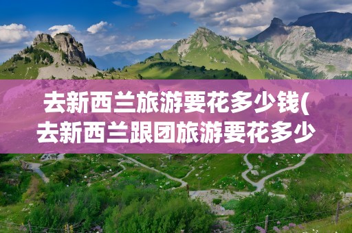 去新西兰旅游要花多少钱(去新西兰跟团旅游要花多少钱)