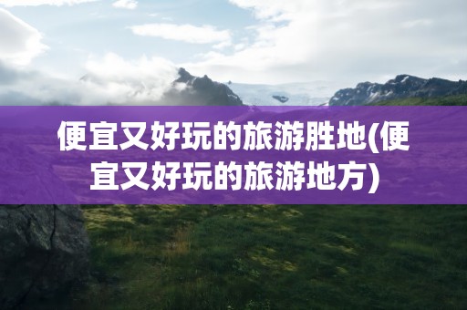 便宜又好玩的旅游胜地(便宜又好玩的旅游地方)