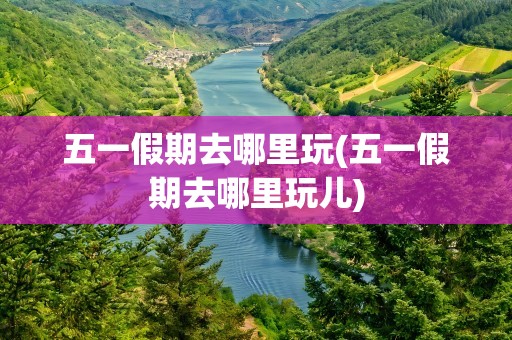 五一假期去哪里玩(五一假期去哪里玩儿)