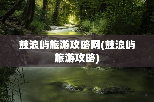 鼓浪屿旅游攻略网(鼓浪屿旅游攻略)