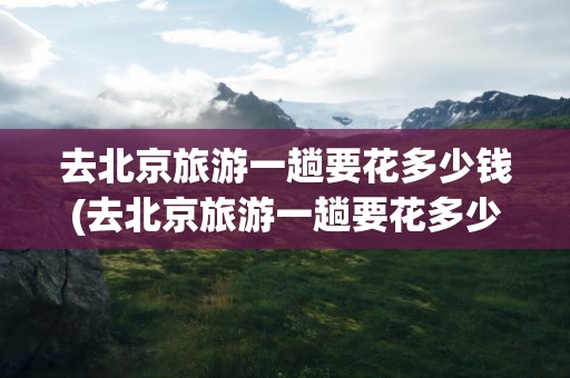 去北京旅游一趟要花多少钱(去北京旅游一趟要花多少钱呢)