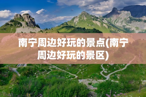 南宁周边好玩的景点(南宁周边好玩的景区)