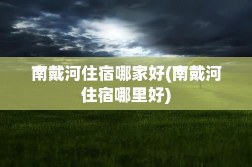 南戴河住宿哪家好(南戴河住宿哪里好)