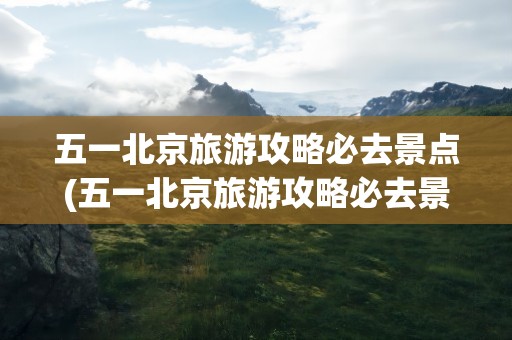 五一北京旅游攻略必去景点(五一北京旅游攻略必去景点人少)