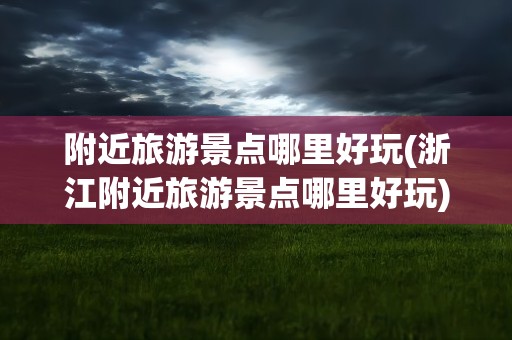 附近旅游景点哪里好玩(浙江附近旅游景点哪里好玩)