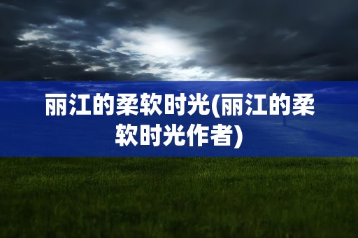 丽江的柔软时光(丽江的柔软时光作者)