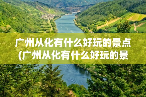 广州从化有什么好玩的景点(广州从化有什么好玩的景点吗)