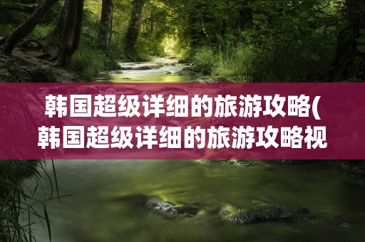 韩国超级详细的旅游攻略(韩国超级详细的旅游攻略视频)
