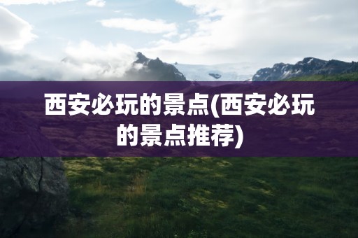 西安必玩的景点(西安必玩的景点推荐)