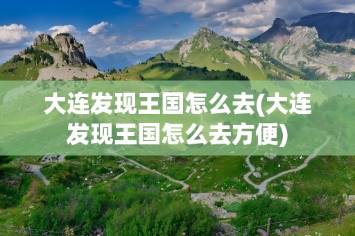 大连发现王国怎么去(大连发现王国怎么去方便)