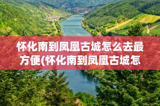 怀化南到凤凰古城怎么去最方便(怀化南到凤凰古城怎么去最方便呢)