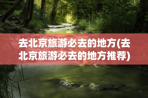 去北京旅游必去的地方(去北京旅游必去的地方推荐)